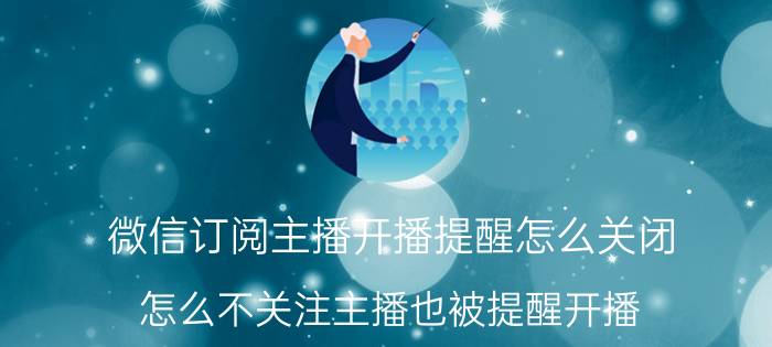 微信订阅主播开播提醒怎么关闭 怎么不关注主播也被提醒开播？